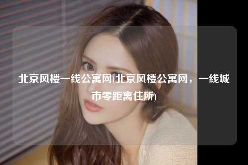 北京风楼一线公寓网(北京风楼公寓网，一线城市零距离住所)