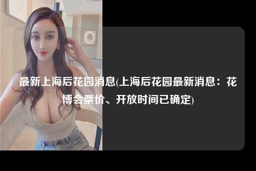 最新上海后花园消息(上海后花园最新消息：花博会票价、开放时间已确定)