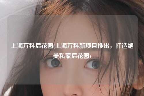 上海万科后花园(上海万科新项目推出，打造绝美私家后花园)