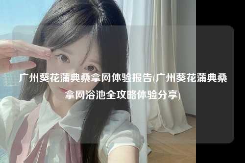 广州葵花蒲典桑拿网体验报告(广州葵花蒲典桑拿网浴池全攻略体验分享)