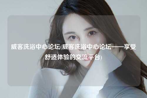 威客洗浴中心论坛(威客洗浴中心论坛——享受舒适体验的交流平台)