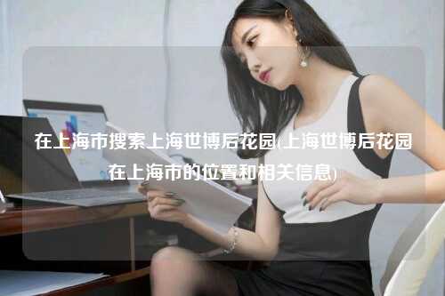 在上海市搜索上海世博后花园(上海世博后花园在上海市的位置和相关信息)