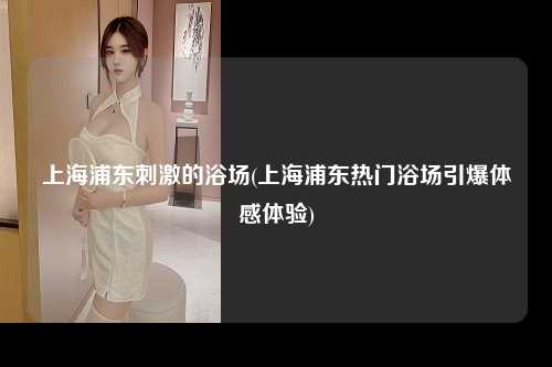 上海浦东刺激的浴场(上海浦东热门浴场引爆体感体验)