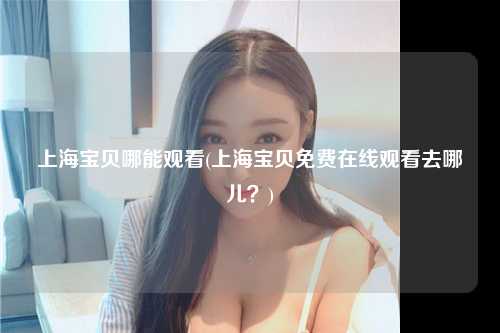 上海宝贝哪能观看(上海宝贝免费在线观看去哪儿？)