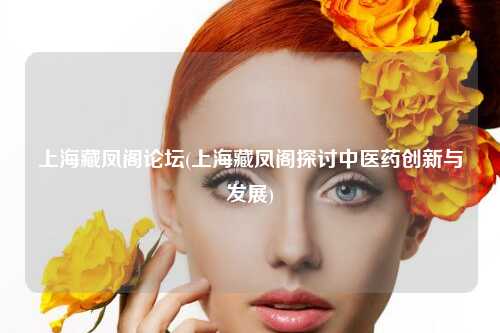 上海藏凤阁论坛(上海藏凤阁探讨中医药创新与发展)