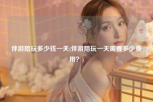 伴游陪玩多少钱一天(伴游陪玩一天需要多少费用？)