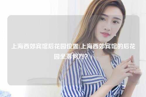 上海西郊宾馆后花园位置(上海西郊宾馆的后花园坐落何方？)