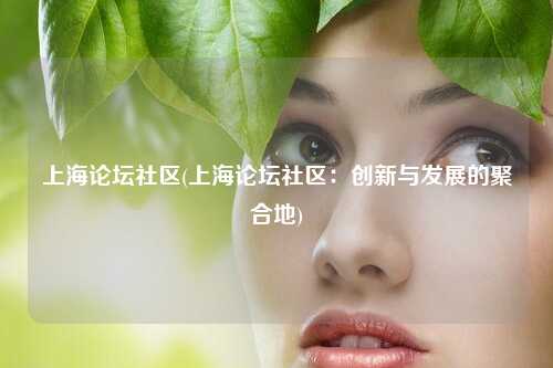 上海论坛社区(上海论坛社区：创新与发展的聚合地)