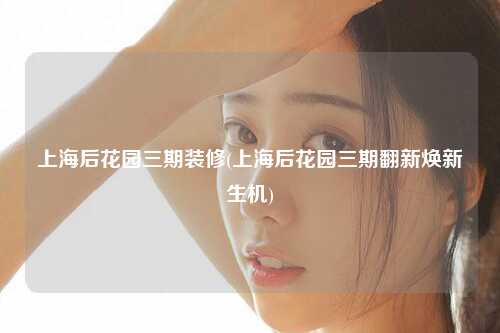 上海后花园三期装修(上海后花园三期翻新焕新生机)