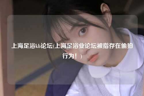 上海足浴kb论坛(上海足浴业论坛被指存在偷拍行为！)