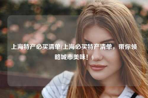 上海特产必买清单(上海必买特产清单，带你领略城市美味！)