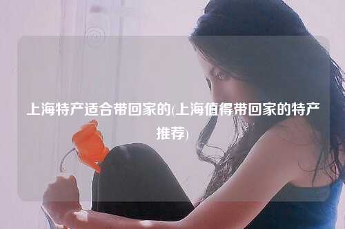 上海特产适合带回家的(上海值得带回家的特产推荐)