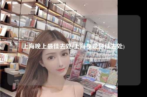上海晚上最佳去处(上海夜晚最佳去处)