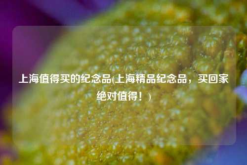 上海值得买的纪念品(上海精品纪念品，买回家绝对值得！)