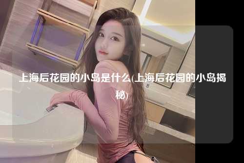 上海后花园的小岛是什么(上海后花园的小岛揭秘)