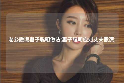 老公撒谎妻子聪明做法(妻子聪明应对丈夫撒谎)