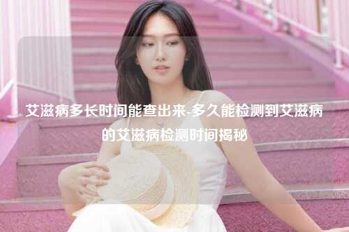 艾滋病多长时间能查出来-多久能检测到艾滋病的艾滋病检测时间揭秘