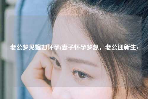 老公梦见媳妇怀孕(妻子怀孕梦想，老公迎新生)