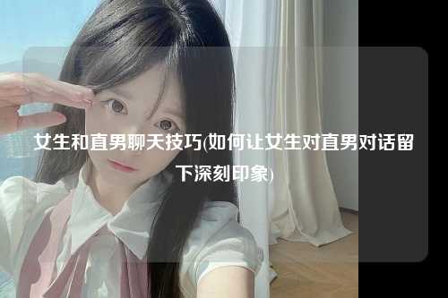 女生和直男聊天技巧(如何让女生对直男对话留下深刻印象)