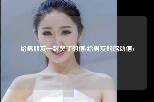 给男朋友一封哭了的信(给男友的感动信)
