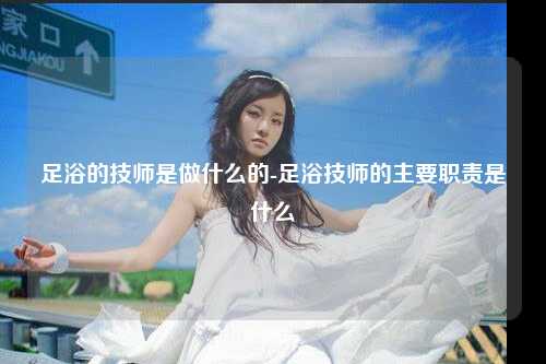 足浴的技师是做什么的-足浴技师的主要职责是什么