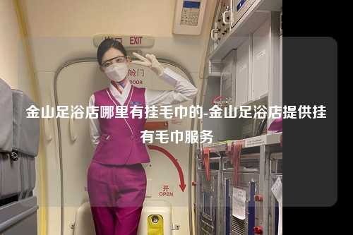 金山足浴店哪里有挂毛巾的-金山足浴店提供挂有毛巾服务