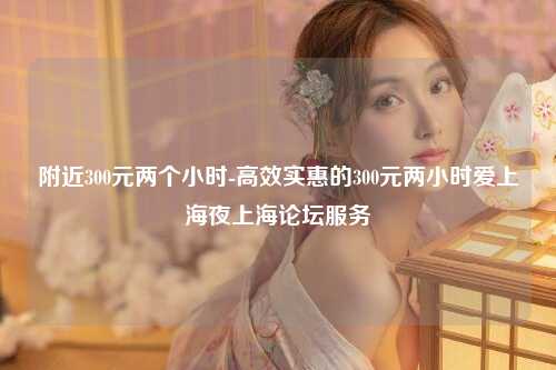 附近300元两个小时-高效实惠的300元两小时爱上海夜上海论坛服务