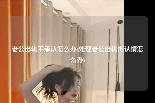 老公出轨不承认怎么办(处理老公出轨拒认情怎么办)