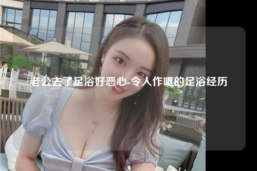 老公去了足浴好恶心-令人作呕的足浴经历