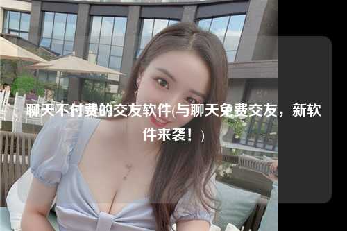 聊天不付费的交友软件(与聊天免费交友，新软件来袭！)