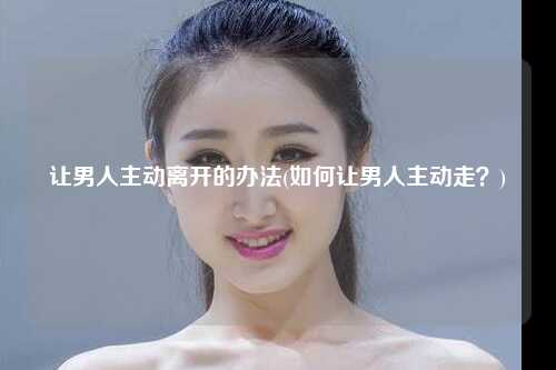 让男人主动离开的办法(如何让男人主动走？)