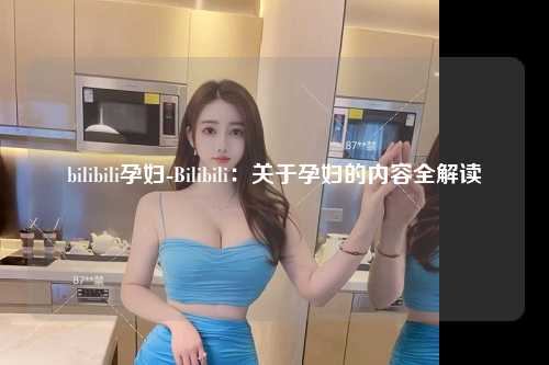 bilibili孕妇-Bilibili：关于孕妇的内容全解读