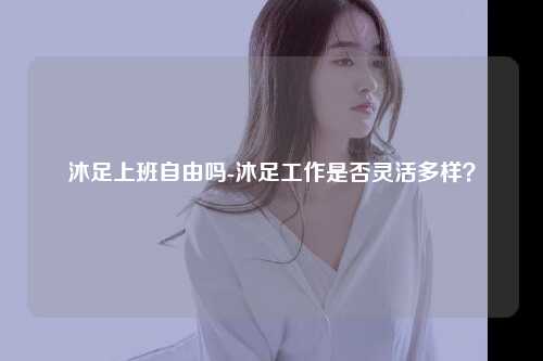 沐足上班自由吗-沐足工作是否灵活多样？