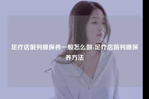足疗店前列腺保养一般怎么做-足疗店前列腺保养方法