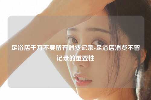 足浴店千万不要留有消费记录-足浴店消费不留记录的重要性