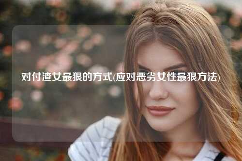 对付渣女最狠的方式(应对恶劣女性最狠方法)