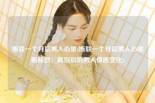断联一个月后男人心里(断联一个月后男人心里新标题：离别后的男人情感变化)