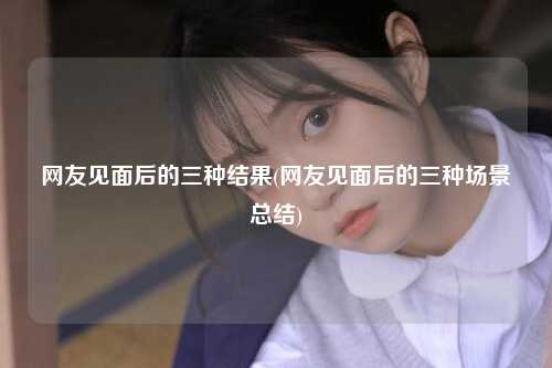网友见面后的三种结果(网友见面后的三种场景总结)