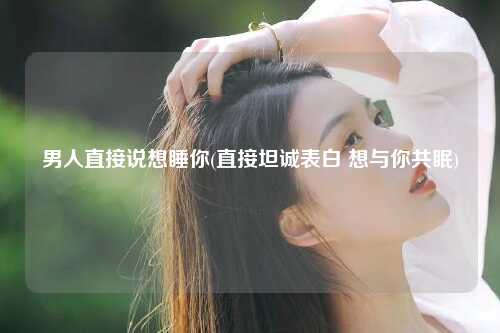 男人直接说想睡你(直接坦诚表白 想与你共眠)