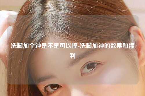 洗脚加个钟是不是可以摸-洗脚加钟的效果和福利