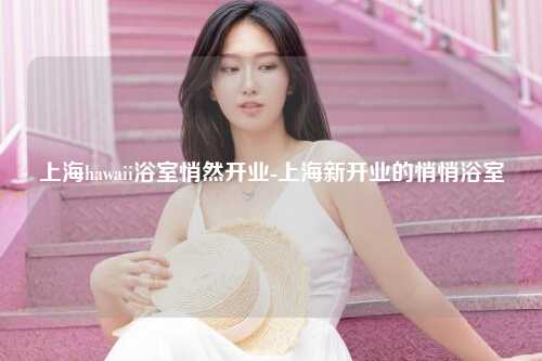 上海hawaii浴室悄然开业-上海新开业的悄悄浴室