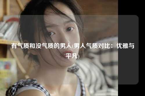 有气质和没气质的男人(男人气质对比：优雅与平凡)