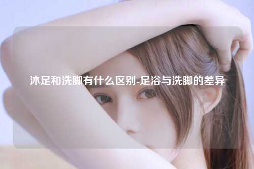 沐足和洗脚有什么区别-足浴与洗脚的差异