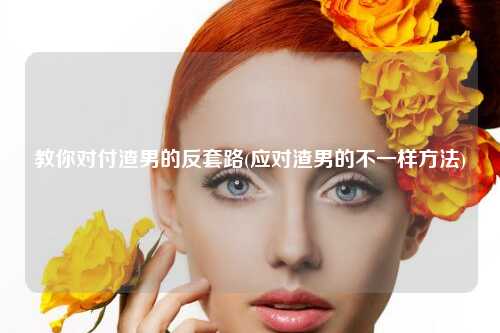 教你对付渣男的反套路(应对渣男的不一样方法)