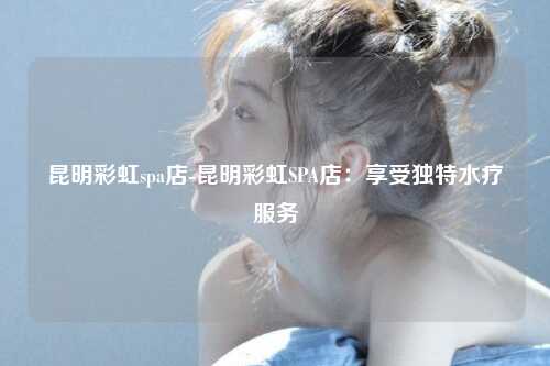 昆明彩虹spa店-昆明彩虹SPA店：享受独特水疗服务