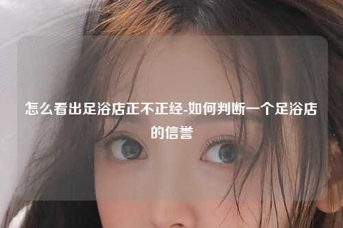 怎么看出足浴店正不正经-如何判断一个足浴店的信誉