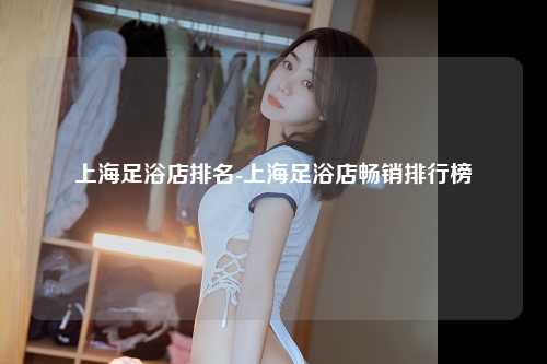 上海足浴店排名-上海足浴店畅销排行榜