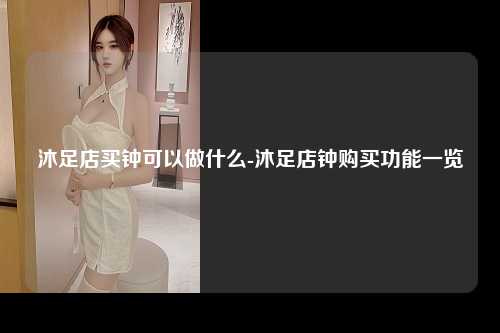 沐足店买钟可以做什么-沐足店钟购买功能一览