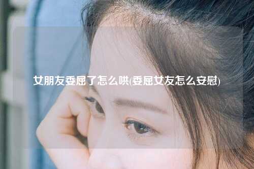 女朋友委屈了怎么哄(委屈女友怎么安慰)
