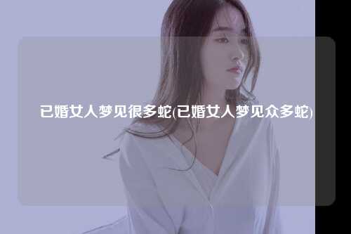 已婚女人梦见很多蛇(已婚女人梦见众多蛇)